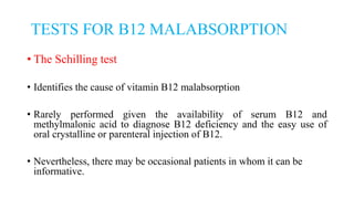 TESTS FOR B12 MALABSORPTION
• The Schilling test
• Identifies the cause of vitamin B12 malabsorption
• Rarely performed given the availability of serum B12 and
methylmalonic acid to diagnose B12 deficiency and the easy use of
oral crystalline or parenteral injection of B12.
• Nevertheless, there may be occasional patients in whom it can be
informative.
 