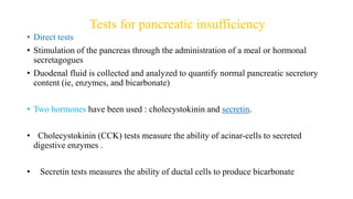Tests for pancreatic insufficiency
• Direct tests
• Stimulation of the pancreas through the administration of a meal or hormonal
secretagogues
• Duodenal fluid is collected and analyzed to quantify normal pancreatic secretory
content (ie, enzymes, and bicarbonate)
• Two hormones have been used : cholecystokinin and secretin.
• Cholecystokinin (CCK) tests measure the ability of acinar-cells to secreted
digestive enzymes .
• Secretin tests measures the ability of ductal cells to produce bicarbonate
 