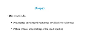 Biopsy
• INDICATIONS:-
• Documented or suspected steatorrhea or with chronic diarrhoea
• Diffuse or focal abnormalities of the small intestine
 