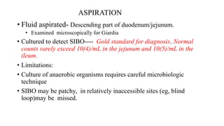 ASPIRATION
• Fluid aspirated- Descending part of duodenum/jejunum.
• Examined microscopically for Giardia
• Cultured to detect SIBO---- Gold standard for diagnosis. Normal
counts rarely exceed 10(4)/mL in the jejunum and 10(5)/mL in the
ileum.
• Limitations:
• Culture of anaerobic organisms requires careful microbiologic
technique
• SIBO may be patchy, in relatively inaccessible sites (eg, blind
loop)may be missed.
 