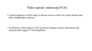 Video capsule endoscopy(VCE)
• Used to diagnose a wider range of disease such as crohn’s ds, celiac disease and
other malabsorptive disease.
• In refractory celiac disease, VCE can detect changes such as ulcerations and
strictures that suggest T- cell lymphoma.
 