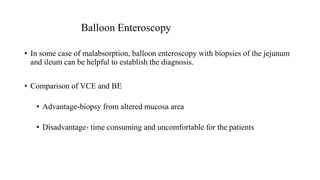 Balloon Enteroscopy
• In some case of malabsorption, balloon enteroscopy with biopsies of the jejunum
and ileum can be helpful to establish the diagnosis.
• Comparison of VCE and BE
• Advantage-biopsy from altered mucosa area
• Disadvantage- time consuming and uncomfortable for the patients
 
