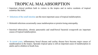 TROPICAL MALABSORPTION
• Important clinical problem both in visitors to the tropics and in native residents of tropical
countries like India.
• Infections of the small intestine are the most important cause of tropical malabsorption.
• Helminth infections occasionally cause malabsorption or protein‐losing enteropathy.
• Intestinal tuberculosis, chronic pancreatitis and small‐bowel bacterial overgrowth are important
causes of tropical malabsorption.
• In recent years, inflammatory bowel disease and coeliac disease have become major causes of
malabsorption in the tropics. Sporadic tropical sprue is still an important cause of malabsorption in
adults and in children in South Asia.
 