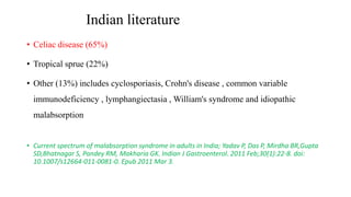 Indian literature
• Celiac disease (65%)
• Tropical sprue (22%)
• Other (13%) includes cyclosporiasis, Crohn's disease , common variable
immunodeficiency , lymphangiectasia , William's syndrome and idiopathic
malabsorption
• Current spectrum of malabsorption syndrome in adults in India; Yadav P, Das P, Mirdha BR,Gupta
SD,Bhatnagar S, Pandey RM, Makharia GK. Indian J Gastroenterol. 2011 Feb;30(1):22-8. doi:
10.1007/s12664-011-0081-0. Epub 2011 Mar 3.
 