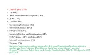 • Tropical sprue (37%)
• CD (19%)
• Small intestinal bacterial overgrowth (10%)
• AIDS (5.4%)
• Giardiasis (5%)
• Gypogammaglobulinemia (4%)
• Intestinal tuberculosis (2.5%)
• Strongyloidiasis (2%)
• Immunoproliferative small intestinal disease (2%)
• Crohn’s disease 6 (2%), amyloidosis (1.5%)
• Intestinal lymphangiectasia (1%)
• Unknown (8%)
• Spectrum of malabsorption syndrome among adults & factors differentiating celiac disease & tropical
malabsorption Uday C. Ghoshal, Mansi Mehrotra, Sunil Kumar, Ujjala Ghoshal*, Narendra
Krishnani**,Asha Misra, Rakesh Aggarwal & Gourdas Choudhuri:Indian J Med Res 136, September 2012,
pp 451-459
 