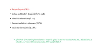 • Tropical sprue (29%)
• Celiac and Crohn's disease (15.3% each)
• Parasitic infestations (9.7%)
• Immune deficiency disorders (5.6%)
• Intestinal tuberculosis ( 2.4%)
• Spectrum of malabsorption in India--tropical sprue is still the leader.Dutta AK , Balekuduru A,
Chacko A. J Assoc Physicians India. 2011 Jul;59:420-2.
 