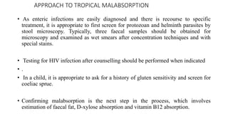 APPROACH TO TROPICAL MALABSORPTION
• As enteric infections are easily diagnosed and there is recourse to specific
treatment, it is appropriate to first screen for protozoan and helminth parasites by
stool microscopy. Typically, three faecal samples should be obtained for
microscopy and examined as wet smears after concentration techniques and with
special stains.
• Testing for HIV infection after counselling should be performed when indicated
• .
• In a child, it is appropriate to ask for a history of gluten sensitivity and screen for
coeliac sprue.
• Confirming malabsorption is the next step in the process, which involves
estimation of faecal fat, D-xylose absorption and vitamin B12 absorption.
 