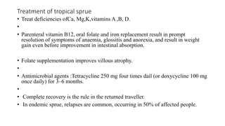 Treatment of tropical sprue
• Treat deficiencies ofCa, Mg,K,vitamins A ,B, D.
•
• Parenteral vitamin B12, oral folate and iron replacement result in prompt
resolution of symptoms of anaemia, glossitis and anorexia, and result in weight
gain even before improvement in intestinal absorption.
• Folate supplementation improves villous atrophy.
•
• Antimicrobial agents :Tetracycline 250 mg four times dail (or doxycycline 100 mg
once daily) for 3–6 months.
•
• Complete recovery is the rule in the returned traveller.
• In endemic sprue, relapses are common, occurring in 50% of affected people.
 