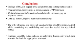 Conclusion
• Etiology of MAS in tropical areas differs from that in temperate countries
• Tropical sprue ,tuberculosis - a common cause of MAS in India
• Celiac disease and inflammatory bowel disorders are emerging as
important causes
• Detailed history ,physical examination mandatory
• The order of testing and choice of a particular test should be individualized
while considering the availability and expertise needed for specialized
testing.
• Emphasis should be put on defining an underlying disease entity which then
provides the basis for appropriate treatment.
 