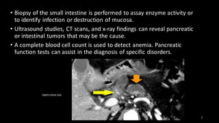 • Biopsy of the small intestine is performed to assay enzyme activity or
to identify infection or destruction of mucosa.
• Ultrasound studies, CT scans, and x-ray findings can reveal pancreatic
or intestinal tumors that may be the cause.
• A complete blood cell count is used to detect anemia. Pancreatic
function tests can assist in the diagnosis of specific disorders.
SWATILEKHA DAS
5
 