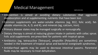 Medical Management
• Intervention is aimed at avoiding dietary substances that aggravate
malabsorption and at supplementing nutrients that have been lost.
• Common supplements are water-soluble vitamins (eg, B12, folic acid), fat-
soluble vitamins (ie, A, D, and K), and minerals (eg, calcium, iron).
• Primary disease states may be managed surgically or nonsurgically.
• Dietary therapy is aimed at reducing gluten intake in patients with celiac sprue.
Folic acid supplements are prescribed for patients with tropical sprue.
• Antibiotics (eg, tetracycline [Tetracyn], ampicillin [Polycillin]) are sometimes
needed in the treatment of tropical sprue and bacterial overgrowth syndromes.
• Antidiarrheal agents may be used to decrease intestinal spasms. Parenteral
fluids may be necessary to treat dehydration.
SWATILEKHA DAS
6
 