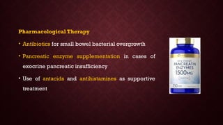 Pharmacological Therapy
• Antibiotics for small bowel bacterial overgrowth
• Pancreatic enzyme supplementation in cases of
exocrine pancreatic insufficiency
• Use of antacids and antihistamines as supportive
treatment
 