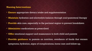 Nursing Interventions
• Ensure appropriate dietary intake and supplementation
• Maintain hydration and electrolyte balance through oral/parenteral therapy
• Provide skin care, especially in the perineal region to prevent breakdown
• Administer medications as prescribed
• Offer emotional support and reassurance to both child and parents
• Provide guidance to parents on nutrition, avoidance of foods that worsen
symptoms, hydration, signs of complications, home care and follow-up.
 