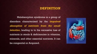DEFINITION
Malabsorption syndrome is a group of
disorders characterized by the impaired
absorption of nutrients from the small
intestine, leading to to the excessive loss of
nutrients in stools & deficiencies in vitamins,
minerals, and other essential nutrients. It can
be congenital or Acquired.
 