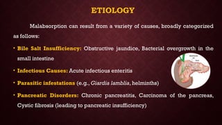 ETIOLOGY
Malabsorption can result from a variety of causes, broadly categorized
as follows:
• Bile Salt Insufficiency: Obstructive jaundice, Bacterial overgrowth in the
small intestine
• Infectious Causes: Acute infectious enteritis
• Parasitic infestations (e.g., Giardia lamblia, helminths)
• Pancreatic Disorders: Chronic pancreatitis, Carcinoma of the pancreas,
Cystic fibrosis (leading to pancreatic insufficiency)
 