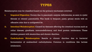 TYPES
Malabsorption may be classified based on the primary mechanism involved:
i. Impaired Digestion: Occurs due to pancreatic enzyme deficiencies, as seen in cystic
fibrosis or chronic pancreatitis. This leads to frequent, pasty, greasy stools with an
offensive odor due to undigested fat.
ii. Intestinal Malabsorption: Caused by diseases affecting the intestinal mucosa such as
celiac disease, giardiasis, immunodeficiency, and food protein intolerance. These
children present with steatorrhea and chronic diarrhea.
iii. Carbohydrate Malabsorption: Results in chronic diarrhea due to bacterial
fermentation of unabsorbed carbohydrates. Common in conditions like lactose
intolerance.
 