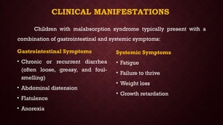 CLINICAL MANIFESTATIONS
Gastrointestinal Symptoms
• Chronic or recurrent diarrhea
(often loose, greasy, and foul-
smelling)
• Abdominal distension
• Flatulence
• Anorexia
Systemic Symptoms
• Fatigue
• Failure to thrive
• Weight loss
• Growth retardation
Children with malabsorption syndrome typically present with a
combination of gastrointestinal and systemic symptoms:
 