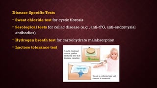Disease-Specific Tests
• Sweat chloride test for cystic fibrosis
• Serological tests for celiac disease (e.g., anti-tTG, anti-endomysial
antibodies)
• Hydrogen breath test for carbohydrate malabsorption
• Lactose tolerance test
 