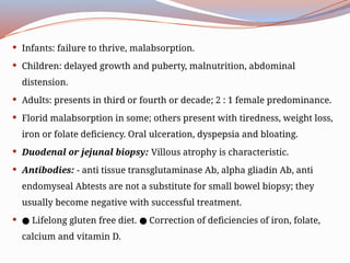  Infants: failure to thrive, malabsorption.
 Children: delayed growth and puberty, malnutrition, abdominal
distension.
 Adults: presents in third or fourth or decade; 2 : 1 female predominance.
 Florid malabsorption in some; others present with tiredness, weight loss,
iron or folate deficiency. Oral ulceration, dyspepsia and bloating.
 Duodenal or jejunal biopsy: Villous atrophy is characteristic.
 Antibodies: - anti tissue transglutaminase Ab, alpha gliadin Ab, anti
endomyseal Abtests are not a substitute for small bowel biopsy; they
usually become negative with successful treatment.
 ● Lifelong gluten free diet. Correction of deficiencies of iron, folate,
●
calcium and vitamin D.
 