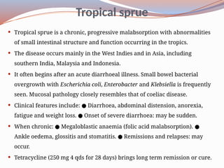 Tropical sprue
 Tropical sprue is a chronic, progressive malabsorption with abnormalities
of small intestinal structure and function occurring in the tropics.
 The disease occurs mainly in the West Indies and in Asia, including
southern India, Malaysia and Indonesia.
 It often begins after an acute diarrhoeal illness. Small bowel bacterial
overgrowth with Escherichia coli, Enterobacter and Klebsiella is frequently
seen. Mucosal pathology closely resembles that of coeliac disease.
 Clinical features include: Diarrhoea, abdominal distension, anorexia,
●
fatigue and weight loss. Onset of severe diarrhoea: may be sudden.
●
 When chronic: Megaloblastic anaemia (folic acid malabsorption).
● ●
Ankle oedema, glossitis and stomatitis. Remissions and relapses: may
●
occur.
 Tetracycline (250 mg 4 qds for 28 days) brings long term remission or cure.
 