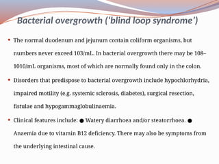 Bacterial overgrowth (‘blind loop syndrome’)
 The normal duodenum and jejunum contain coliform organisms, but
numbers never exceed 103/mL. In bacterial overgrowth there may be 108–
1010/mL organisms, most of which are normally found only in the colon.
 Disorders that predispose to bacterial overgrowth include hypochlorhydria,
impaired motility (e.g. systemic sclerosis, diabetes), surgical resection,
fistulae and hypogammaglobulinaemia.
 Clinical features include: Watery diarrhoea and/or steatorrhoea.
● ●
Anaemia due to vitamin B12 deficiency. There may also be symptoms from
the underlying intestinal cause.
 