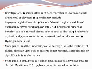  Investigations- Serum vitamin B12 concentration is low; folate levels
●
are normal or elevated. Ig levels: may exclude
●
hypogammaglobulinaemia. Barium follow­
through or small bowel
●
enema: may reveal blind loops or fistulae. Endoscopic duodenal
●
biopsies: exclude mucosal disease such as coeliac disease. Endoscopic
●
aspiration of jejunal contents: for anaerobic and aerobic culture. ●
Hydrogen breath test.
 Management is of the underlying cause. Tetracycline is the treatment of
choice, although up to 50% of patients do not respond. Metronidazole or
ciprofl0xacin is an alternative.
 Some patients require up to 4 wks of treatment and a few cases become
chronic. IM vitamin B12 supplementation is needed in the latter.
 