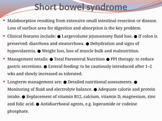 Short bowel syndrome
 Malabsorption resulting from extensive small intestinal resection or disease.
Loss of surface area for digestion and absorption is the key problem.
 Clinical features include: Large­
volume jejunostomy fluid loss. If colon is
● ●
preserved: diarrhoea and steatorrhoea. Dehydration and signs of
●
hypovolaemia. Weight loss, loss of muscle bulk and malnutrition.
●
 Management entails: Total Parenteral Nutrition PPI therapy: to reduce
● ●
gastric secretions. Enteral feeding: to be cautiously introduced after 1–2
●
wks and slowly increased as tolerated.
 Long­
term management are: Detailed nutritional assessments.
● ●
Monitoring of fluid and electrolyte balance. Adequate calorie and protein
●
intake. Replacement of vitamin B12, calcium, vitamin D, magnesium, zinc
●
and folic acid. Antidiarrhoeal agents, e.g. loperamide or codeine
●
phosphate.
 