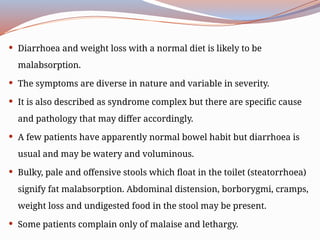  Diarrhoea and weight loss with a normal diet is likely to be
malabsorption.
 The symptoms are diverse in nature and variable in severity.
 It is also described as syndrome complex but there are specific cause
and pathology that may differ accordingly.
 A few patients have apparently normal bowel habit but diarrhoea is
usual and may be watery and voluminous.
 Bulky, pale and offensive stools which float in the toilet (steatorrhoea)
signify fat malabsorption. Abdominal distension, borborygmi, cramps,
weight loss and undigested food in the stool may be present.
 Some patients complain only of malaise and lethargy.
 
