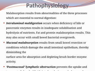Pathophysiology
Malabsorption results from abnormalities of the three processes
which are essential to normal digestion:
 Intraluminal maldigestion occurs when deficiency of bile or
pancreatic enzymes results in inadequate solubilisation and
hydrolysis of nutrients. Fat and protein malabsorption results. This
may also occur with small bowel bacterial overgrowth.
 Mucosal malabsorption results from small bowel resection or
conditions which damage the small intestinal epithelium, thereby
diminishing the
surface area for absorption and depleting brush border enzyme
activity.
 ‘Post­
mucosal’ lymphatic obstruction prevents the uptake and
 