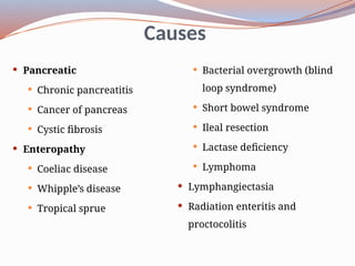 Causes
 Pancreatic
 Chronic pancreatitis
 Cancer of pancreas
 Cystic fibrosis
 Enteropathy
 Coeliac disease
 Whipple’s disease
 Tropical sprue
 Bacterial overgrowth (blind
loop syndrome)
 Short bowel syndrome
 Ileal resection
 Lactase deficiency
 Lymphoma
 Lymphangiectasia
 Radiation enteritis and
proctocolitis
 