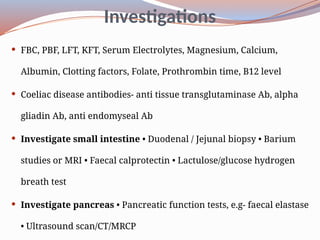 Investigations
 FBC, PBF, LFT, KFT, Serum Electrolytes, Magnesium, Calcium,
Albumin, Clotting factors, Folate, Prothrombin time, B12 level
 Coeliac disease antibodies- anti tissue transglutaminase Ab, alpha
gliadin Ab, anti endomyseal Ab
 Investigate small intestine • Duodenal / Jejunal biopsy • Barium
studies or MRI • Faecal calprotectin • Lactulose/glucose hydrogen
breath test
 Investigate pancreas • Pancreatic function tests, e.g- faecal elastase
• Ultrasound scan/CT/MRCP
 