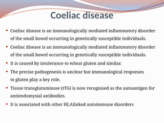 Coeliac disease
 Coeliac disease is an immunologically mediated inflammatory disorder
of the small bowel occurring in genetically susceptible individuals.
 Coeliac disease is an immunologically mediated inflammatory disorder
of the small bowel occurring in genetically susceptible individuals.
 It is caused by intolerance to wheat gluten and similar.
 The precise pathogenesis is unclear but immunological responses
to gluten play a key role.
 Tissue transglutaminase (tTG) is now recognised as the autoantigen for
anti­
endomysial antibodies.
 It is associated with other HLA­
linked autoimmune disorders
 