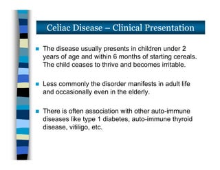  The disease usually presents in children under 2
years of age and within 6 months of starting cereals.
The child ceases to thrive and becomes irritable.
 Less commonly the disorder manifests in adult life
and occasionally even in the elderly.
 There is often association with other auto-immune
diseases like type 1 diabetes, auto-immune thyroid
disease, vitiligo, etc.
Celiac Disease – Clinical Presentation
 The disease usually presents in children under 2
years of age and within 6 months of starting cereals.
The child ceases to thrive and becomes irritable.
 Less commonly the disorder manifests in adult life
and occasionally even in the elderly.
 There is often association with other auto-immune
diseases like type 1 diabetes, auto-immune thyroid
disease, vitiligo, etc.
 