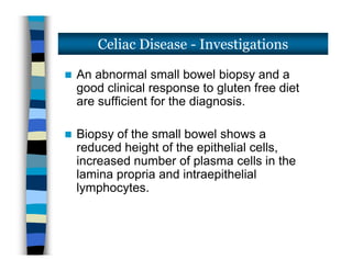  An abnormal small bowel biopsy and a
good clinical response to gluten free diet
are sufficient for the diagnosis.
 Biopsy of the small bowel shows a
reduced height of the epithelial cells,
increased number of plasma cells in the
lamina propria and intraepithelial
lymphocytes.
Celiac Disease - Investigations
 An abnormal small bowel biopsy and a
good clinical response to gluten free diet
are sufficient for the diagnosis.
 Biopsy of the small bowel shows a
reduced height of the epithelial cells,
increased number of plasma cells in the
lamina propria and intraepithelial
lymphocytes.
 