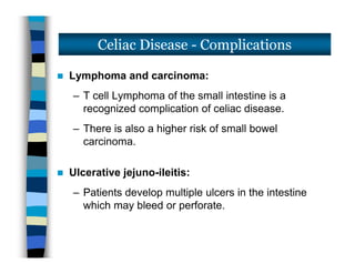  Lymphoma and carcinoma:
– T cell Lymphoma of the small intestine is a
recognized complication of celiac disease.
– There is also a higher risk of small bowel
carcinoma.
 Ulcerative jejuno-ileitis:
– Patients develop multiple ulcers in the intestine
which may bleed or perforate.
Celiac Disease - Complications
 Lymphoma and carcinoma:
– T cell Lymphoma of the small intestine is a
recognized complication of celiac disease.
– There is also a higher risk of small bowel
carcinoma.
 Ulcerative jejuno-ileitis:
– Patients develop multiple ulcers in the intestine
which may bleed or perforate.
 