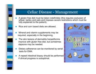  A gluten free diet must be taken indefinitely (this requires exclusion of
wheat, barley and oats and imposes severe restrictions which must be
fully explained to the patient).
 Rice and corn based diets are allowed.
 Mineral and vitamin supplements may be
required, especially in the beginning.
 The skin lesions of dermatitis herpetiformis
improve with gluten free diet, but sometimes
dapsone may be needed.
 Dietary adherence can be monitored by serial
tests for EMA.
 A repeat intestinal biopsy should be performed
if clinical progress is suboptimal.
Celiac Disease - Management
 A gluten free diet must be taken indefinitely (this requires exclusion of
wheat, barley and oats and imposes severe restrictions which must be
fully explained to the patient).
 Rice and corn based diets are allowed.
 Mineral and vitamin supplements may be
required, especially in the beginning.
 The skin lesions of dermatitis herpetiformis
improve with gluten free diet, but sometimes
dapsone may be needed.
 Dietary adherence can be monitored by serial
tests for EMA.
 A repeat intestinal biopsy should be performed
if clinical progress is suboptimal.
 