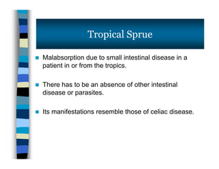  Malabsorption due to small intestinal disease in a
patient in or from the tropics.
 There has to be an absence of other intestinal
disease or parasites.
 Its manifestations resemble those of celiac disease.
Tropical Sprue
 Malabsorption due to small intestinal disease in a
patient in or from the tropics.
 There has to be an absence of other intestinal
disease or parasites.
 Its manifestations resemble those of celiac disease.
 