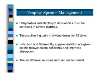  Dehydration and electrolyte deficiencies must be
corrected in severe diarrhea.
 Tetracycline 1 g daily in divided doses for 28 days.
 Folic acid and Vitamin B12 supplementation are given
as this relieves folate deficiency and improves
absorption.
 The small bowel mucosa soon returns to normal.
Tropical Sprue – Management
 Dehydration and electrolyte deficiencies must be
corrected in severe diarrhea.
 Tetracycline 1 g daily in divided doses for 28 days.
 Folic acid and Vitamin B12 supplementation are given
as this relieves folate deficiency and improves
absorption.
 The small bowel mucosa soon returns to normal.
 