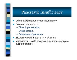  Due to exocrine pancreatic insufficiency.
 Common causes are:
– Chronic pancreatitis.
– Cystic fibrosis.
– Carcinoma of pancreas.
 Steatorrhea with Fecal fat > 7 g/ 24 hrs.
 Management is with exogenous pancreatic enzyme
supplementation.
Pancreatic Insufficiency
 Due to exocrine pancreatic insufficiency.
 Common causes are:
– Chronic pancreatitis.
– Cystic fibrosis.
– Carcinoma of pancreas.
 Steatorrhea with Fecal fat > 7 g/ 24 hrs.
 Management is with exogenous pancreatic enzyme
supplementation.
 