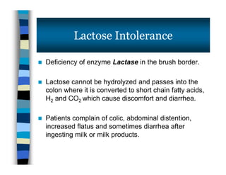  Deficiency of enzyme Lactase in the brush border.
 Lactose cannot be hydrolyzed and passes into the
colon where it is converted to short chain fatty acids,
H2 and CO2 which cause discomfort and diarrhea.
 Patients complain of colic, abdominal distention,
increased flatus and sometimes diarrhea after
ingesting milk or milk products.
Lactose Intolerance
 Deficiency of enzyme Lactase in the brush border.
 Lactose cannot be hydrolyzed and passes into the
colon where it is converted to short chain fatty acids,
H2 and CO2 which cause discomfort and diarrhea.
 Patients complain of colic, abdominal distention,
increased flatus and sometimes diarrhea after
ingesting milk or milk products.
 
