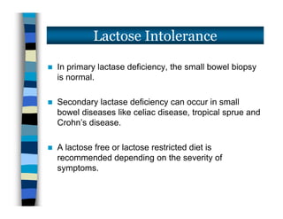  In primary lactase deficiency, the small bowel biopsy
is normal.
 Secondary lactase deficiency can occur in small
bowel diseases like celiac disease, tropical sprue and
Crohn’s disease.
 A lactose free or lactose restricted diet is
recommended depending on the severity of
symptoms.
Lactose Intolerance
 In primary lactase deficiency, the small bowel biopsy
is normal.
 Secondary lactase deficiency can occur in small
bowel diseases like celiac disease, tropical sprue and
Crohn’s disease.
 A lactose free or lactose restricted diet is
recommended depending on the severity of
symptoms.
 