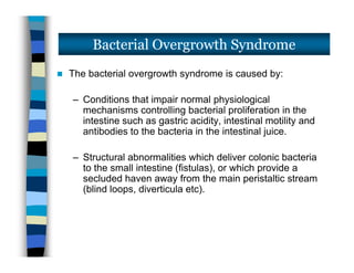  The bacterial overgrowth syndrome is caused by:
– Conditions that impair normal physiological
mechanisms controlling bacterial proliferation in the
intestine such as gastric acidity, intestinal motility and
antibodies to the bacteria in the intestinal juice.
– Structural abnormalities which deliver colonic bacteria
to the small intestine (fistulas), or which provide a
secluded haven away from the main peristaltic stream
(blind loops, diverticula etc).
Bacterial Overgrowth Syndrome
 The bacterial overgrowth syndrome is caused by:
– Conditions that impair normal physiological
mechanisms controlling bacterial proliferation in the
intestine such as gastric acidity, intestinal motility and
antibodies to the bacteria in the intestinal juice.
– Structural abnormalities which deliver colonic bacteria
to the small intestine (fistulas), or which provide a
secluded haven away from the main peristaltic stream
(blind loops, diverticula etc).
 