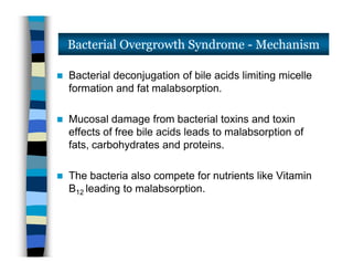  Bacterial deconjugation of bile acids limiting micelle
formation and fat malabsorption.
 Mucosal damage from bacterial toxins and toxin
effects of free bile acids leads to malabsorption of
fats, carbohydrates and proteins.
 The bacteria also compete for nutrients like Vitamin
B12 leading to malabsorption.
Bacterial Overgrowth Syndrome - Mechanism
 Bacterial deconjugation of bile acids limiting micelle
formation and fat malabsorption.
 Mucosal damage from bacterial toxins and toxin
effects of free bile acids leads to malabsorption of
fats, carbohydrates and proteins.
 The bacteria also compete for nutrients like Vitamin
B12 leading to malabsorption.
 