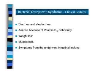  Diarrhea and steatorrhea
 Anemia because of Vitamin B12 deficiency
 Weight loss
 Muscle loss
 Symptoms from the underlying intestinal lesions
Bacterial Overgrowth Syndrome - Clinical Features
 Diarrhea and steatorrhea
 Anemia because of Vitamin B12 deficiency
 Weight loss
 Muscle loss
 Symptoms from the underlying intestinal lesions
 