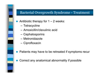  Antibiotic therapy for 1 – 2 weeks:
– Tetracycline
– Amoxicillin/clavulinic acid
– Cephalosporins
– Metronidazole
– Ciprofloxacin
 Patients may have to be retreated if symptoms recur
 Correct any anatomical abnormality if possible
Bacterial Overgrowth Syndrome - Treatment
 Antibiotic therapy for 1 – 2 weeks:
– Tetracycline
– Amoxicillin/clavulinic acid
– Cephalosporins
– Metronidazole
– Ciprofloxacin
 Patients may have to be retreated if symptoms recur
 Correct any anatomical abnormality if possible
 