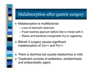  Malabsorption is multifactorial:
– Loss of stomach reservoir.
– Food reaches jejunum before bile is mixed with it.
– Stasis and bacterial overgrowth 2ry to vagotomy.
 Billroth II surgery causes significant
malabsorption of Ca++ and Fe++.
 There is diarrhea but usually steatorrhea is mild.
 Treatment consists of antibiotics, antidiarrheals
and antiperistaltic agent.
Malabsorption after gastric surgery
 Malabsorption is multifactorial:
– Loss of stomach reservoir.
– Food reaches jejunum before bile is mixed with it.
– Stasis and bacterial overgrowth 2ry to vagotomy.
 Billroth II surgery causes significant
malabsorption of Ca++ and Fe++.
 There is diarrhea but usually steatorrhea is mild.
 Treatment consists of antibiotics, antidiarrheals
and antiperistaltic agent.
 