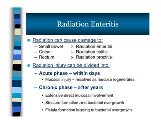  Radiation can cause damage to:
– Small bowel :- Radiation enteritis
– Colon :- Radiation colitis
– Rectum :- Radiation proctitis
 Radiation injury can be divided into:
– Acute phase – within days
• Mucosal injury – resolves as mucosa regenerates
– Chronic phase – after years
• Extensive direct mucosal involvement
• Stricture formation and bacterial overgrowth
• Fistula formation leading to bacterial overgrowth
Radiation Enteritis
 Radiation can cause damage to:
– Small bowel :- Radiation enteritis
– Colon :- Radiation colitis
– Rectum :- Radiation proctitis
 Radiation injury can be divided into:
– Acute phase – within days
• Mucosal injury – resolves as mucosa regenerates
– Chronic phase – after years
• Extensive direct mucosal involvement
• Stricture formation and bacterial overgrowth
• Fistula formation leading to bacterial overgrowth
 