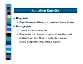  Diagnosis
– Depends on careful history and typical radiological findings.
 Management
– There is no specific treatment.
– Diarrhea in the acute phase is treated with antidiarrheals.
– Antibiotics may help if there is bacterial overgrowth.
– Dietary manipulations may improve nutrition.
Radiation Enteritis
 Diagnosis
– Depends on careful history and typical radiological findings.
 Management
– There is no specific treatment.
– Diarrhea in the acute phase is treated with antidiarrheals.
– Antibiotics may help if there is bacterial overgrowth.
– Dietary manipulations may improve nutrition.
 