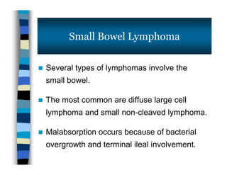  Several types of lymphomas involve the
small bowel.
 The most common are diffuse large cell
lymphoma and small non-cleaved lymphoma.
 Malabsorption occurs because of bacterial
overgrowth and terminal ileal involvement.
Small Bowel Lymphoma
 Several types of lymphomas involve the
small bowel.
 The most common are diffuse large cell
lymphoma and small non-cleaved lymphoma.
 Malabsorption occurs because of bacterial
overgrowth and terminal ileal involvement.
 
