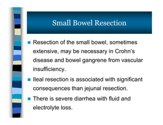  Resection of the small bowel, sometimes
extensive, may be necessary in Crohn’s
disease and bowel gangrene from vascular
insufficiency.
 Ileal resection is associated with significant
consequences than jejunal resection.
 There is severe diarrhea with fluid and
electrolyte loss.
Small Bowel Resection
 Resection of the small bowel, sometimes
extensive, may be necessary in Crohn’s
disease and bowel gangrene from vascular
insufficiency.
 Ileal resection is associated with significant
consequences than jejunal resection.
 There is severe diarrhea with fluid and
electrolyte loss.
 